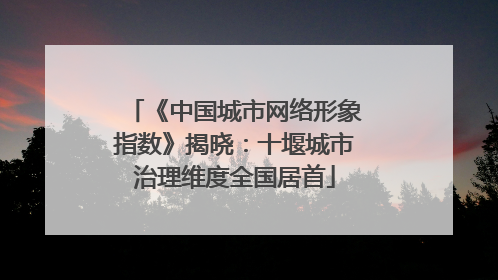《中国城市网络形象指数》揭晓：十堰城市治理维度全国居首