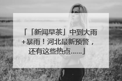 「新闻早茶」中到大雨+暴雨！河北最新预警，还有这些热点……