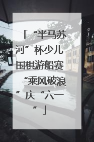 “半马苏河”杯少儿围棋游船赛“乘风破浪”庆“六一”