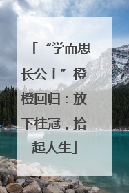 “学而思长公主”橙橙回归：放下桂冠，拾起人生