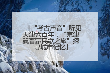 “考古声音”听见天津六百年，“京津冀晋蒙民歌之旅”探寻城市记忆