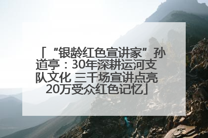 “银龄红色宣讲家”孙道亭：30年深耕运河支队文化 三千场宣讲点亮20万受众红色记忆