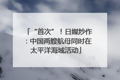 “首次”！日媒炒作：中国两艘航母同时在太平洋海域活动