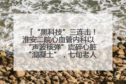“黑科技”三连击！淮安二院心血管内科以“声波核弹”震碎心脏“混凝土”，七旬老人重获“心”生