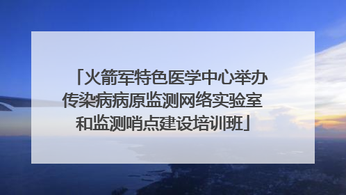火箭军特色医学中心举办传染病病原监测网络实验室和监测哨点建设培训班