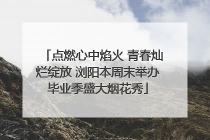 点燃心中焰火 青春灿烂绽放 浏阳本周末举办毕业季盛大烟花秀