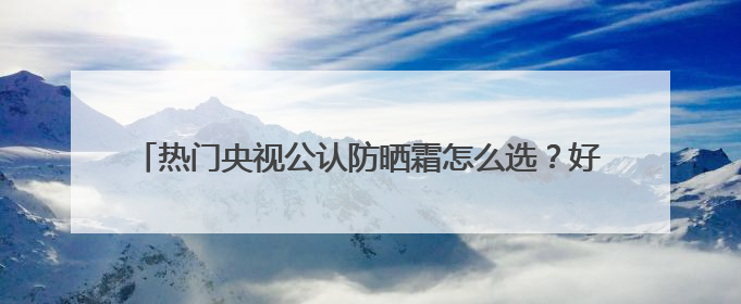 热门央视公认防晒霜怎么选？好用的防晒霜有哪些？按需种草！