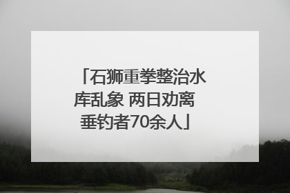 石狮重拳整治水库乱象 两日劝离垂钓者70余人