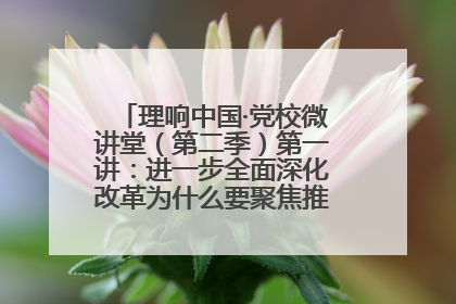理响中国·党校微讲堂（第二季）第一讲：进一步全面深化改革为什么要聚焦推进中国式现代化