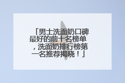 男士洗面奶口碑最好的前十名榜单，洗面奶排行榜第一名推荐揭晓！