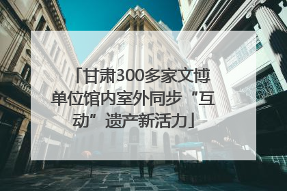 甘肃300多家文博单位馆内室外同步“互动”遗产新活力