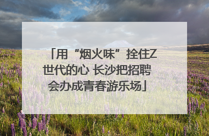 用“烟火味”拴住Z世代的心 长沙把招聘会办成青春游乐场