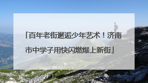 百年老街邂逅少年艺术！济南市中学子用快闪燃爆上新街