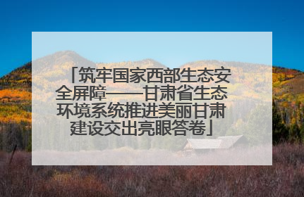 筑牢国家西部生态安全屏障——甘肃省生态环境系统推进美丽甘肃建设交出亮眼答卷