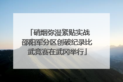 硝烟弥漫紧贴实战 邵阳军分区创破纪录比武竞赛在武冈举行