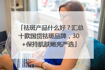 祛斑产品什么好？汇总十款国货祛斑品牌，30+保持肌肤嫩亮严选