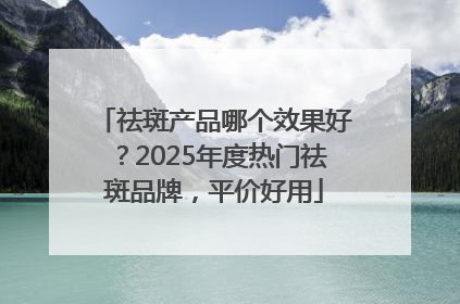 祛斑产品哪个效果好？2025年度热门祛斑品牌，平价好用