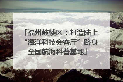 福州鼓楼区：打造陆上“海洋科技会客厅”跻身全国航海科普基地