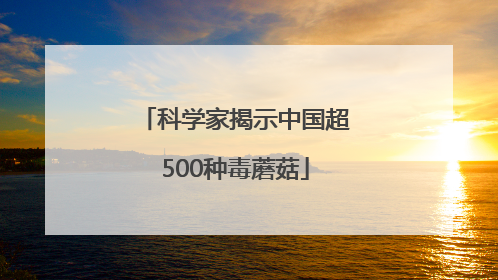 科学家揭示中国超500种毒蘑菇