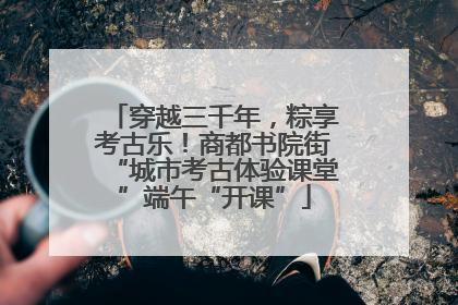 穿越三千年，粽享考古乐！商都书院街“城市考古体验课堂”端午“开课”