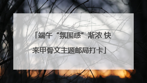 端午“氛围感”渐浓 快来甲骨文主题邮局打卡