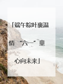 端午粽叶裹温情 “六一”童心向未来