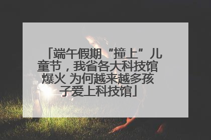端午假期“撞上”儿童节，我省各大科技馆爆火 为何越来越多孩子爱上科技馆