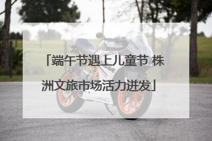 端午节遇上儿童节 株洲文旅市场活力迸发