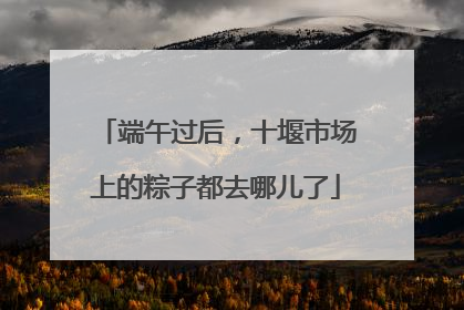 端午过后，十堰市场上的粽子都去哪儿了