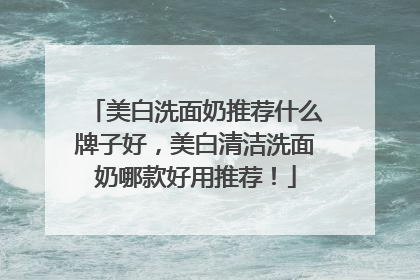 美白洗面奶推荐什么牌子好，美白清洁洗面奶哪款好用推荐！