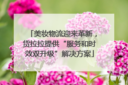 美妆物流迎来革新，货拉拉提供“服务和时效双升级”解决方案