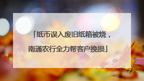 纸币误入废旧纸箱被烧，南通农行全力帮客户挽损