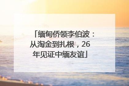 缅甸侨领李伯波：从淘金到扎根，26年见证中缅友谊