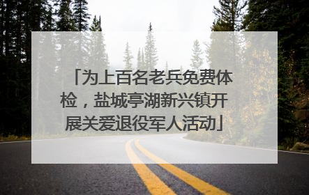 为上百名老兵免费体检，盐城亭湖新兴镇开展关爱退役军人活动