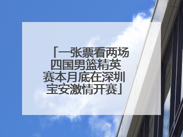 一张票看两场 四国男篮精英赛本月底在深圳宝安激情开赛