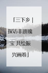 三下乡｜探访非遗瑰宝 共绘振兴画卷