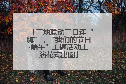 三地联动三日连“嗨”，“我们的节日·端午”主题活动上演花式出圈