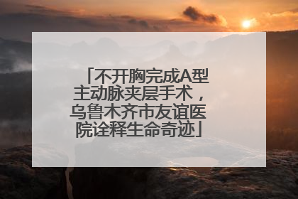 不开胸完成A型主动脉夹层手术，乌鲁木齐市友谊医院诠释生命奇迹