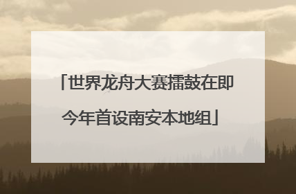 世界龙舟大赛擂鼓在即 今年首设南安本地组