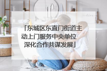 东城区东直门街道主动上门服务中央单位 深化合作共谋发展