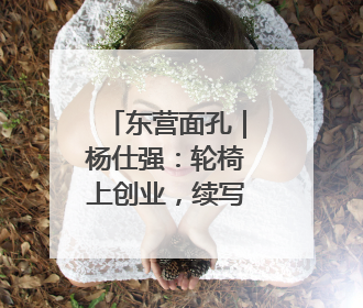 东营面孔｜杨仕强：轮椅上创业，续写绚丽人生