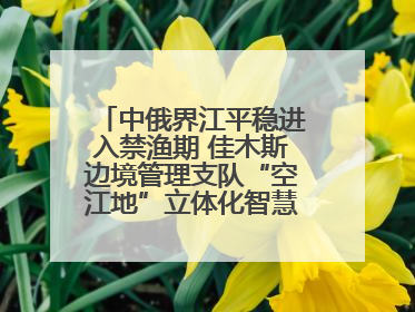 中俄界江平稳进入禁渔期 佳木斯边境管理支队“空江地”立体化智慧监管护航