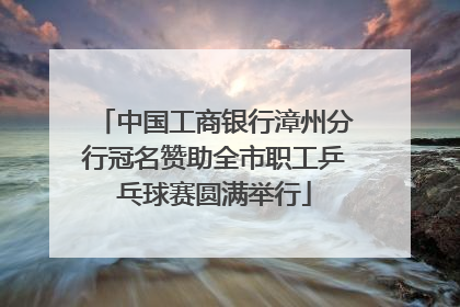 中国工商银行漳州分行冠名赞助全市职工乒乓球赛圆满举行