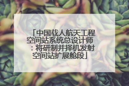 中国载人航天工程空间站系统总设计师：将研制并择机发射空间站扩展舱段