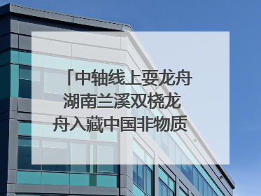 中轴线上耍龙舟 湖南兰溪双桡龙舟入藏中国非物质文化遗产馆