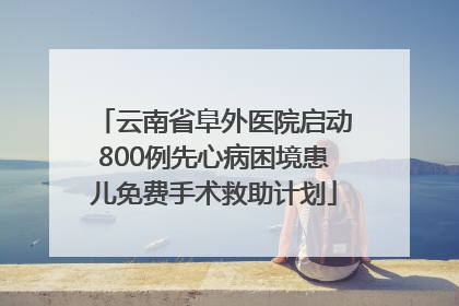 云南省阜外医院启动800例先心病困境患儿免费手术救助计划