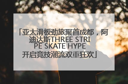 亚太滑板劲旅聚首成都，阿迪达斯THREE STRIPE SKATE HYPE开启竞技潮流双重狂欢