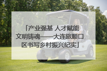 产业强基 人才赋能 文明铸魂——大连旅顺口区书写乡村振兴纪实