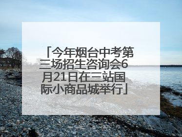 今年烟台中考第三场招生咨询会6月21日在三站国际小商品城举行