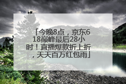 今晚8点，京东618巅峰最后28小时！直播爆款折上折，天天百万红包雨